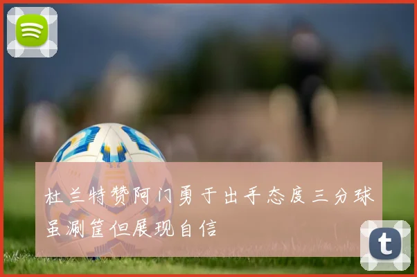 杜兰特赞阿门勇于出手态度三分球虽涮筐但展现自信