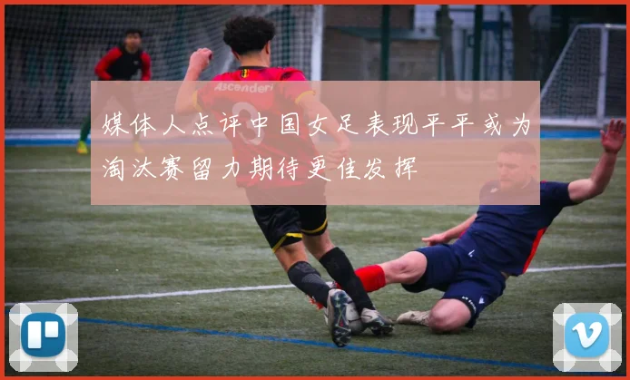 媒体人点评中国女足表现平平或为淘汰赛留力期待更佳发挥