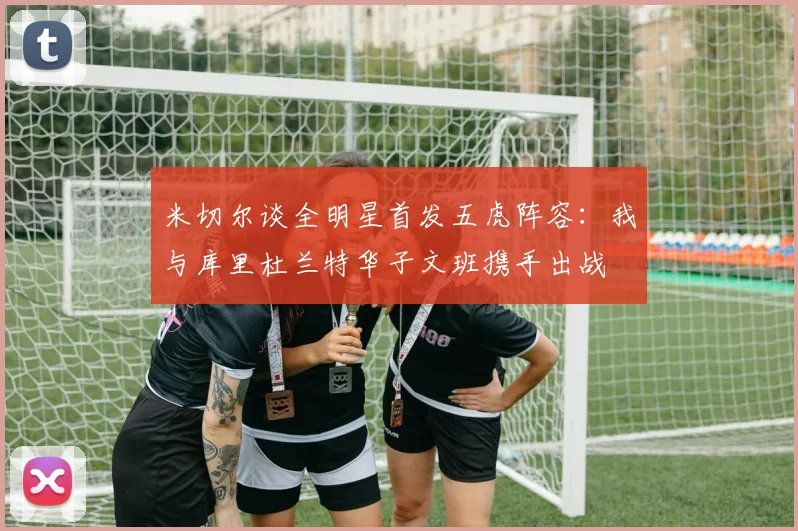 米切尔谈全明星首发五虎阵容：我与库里杜兰特华子文班携手出战