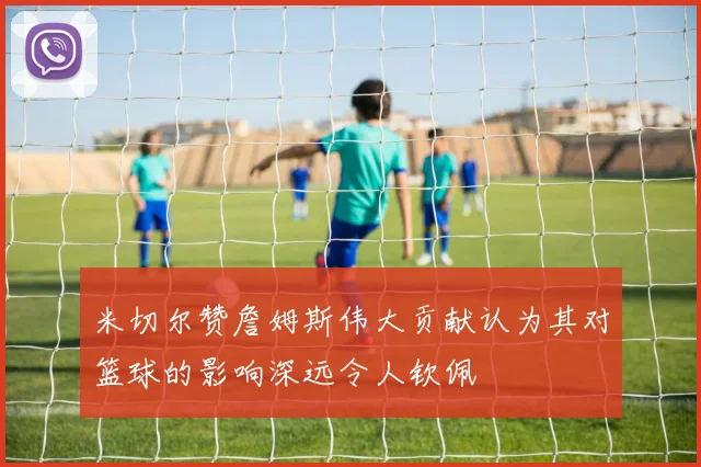 米切尔赞詹姆斯伟大贡献认为其对篮球的影响深远令人钦佩
