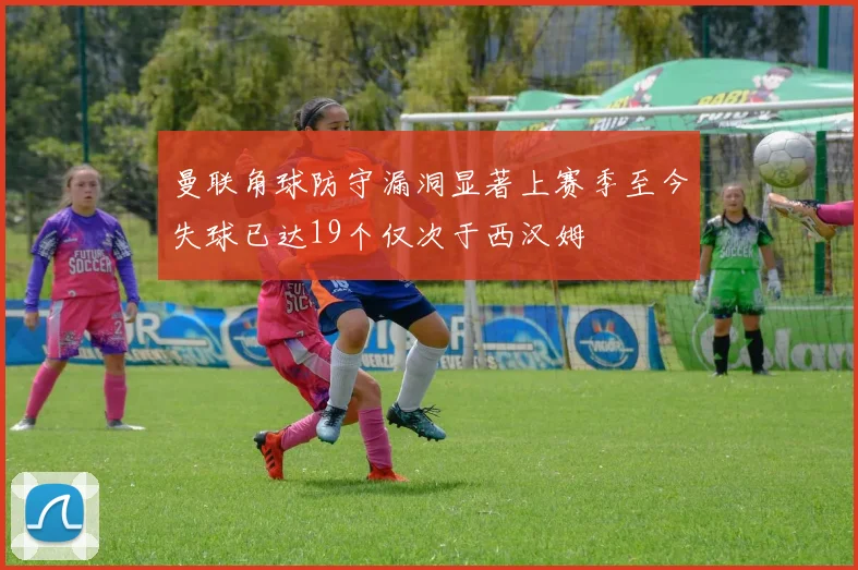 曼联角球防守漏洞显著上赛季至今失球已达19个仅次于西汉姆