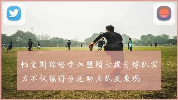 帕金斯称哈登加盟骑士提升球队实力不仅能得分还助力队友表现