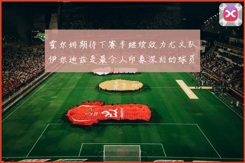 霍尔姆期待下赛季继续效力尤文队伊尔迪兹是最令人印象深刻的球员