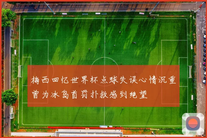 梅西回忆世界杯点球失误心情沉重曾为冰岛首罚扑救感到绝望