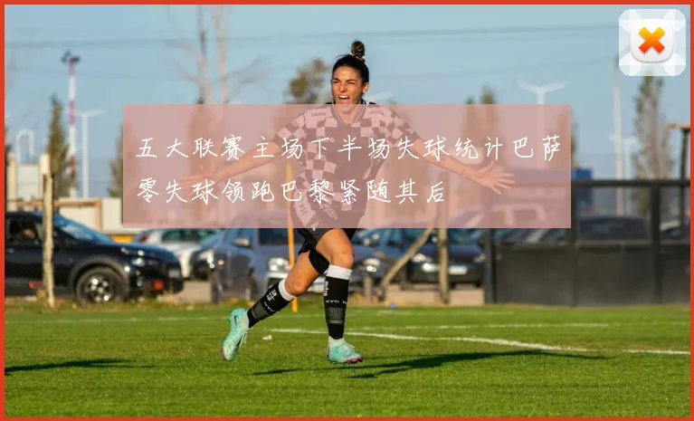 五大联赛主场下半场失球统计巴萨零失球领跑巴黎紧随其后